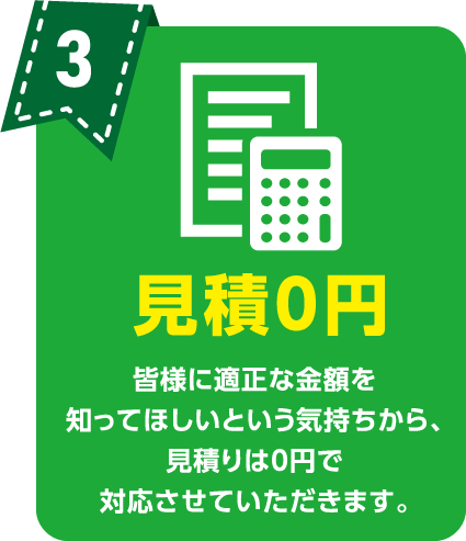 見積0円 皆様に適正な金額を知ってほしいという気持ちから、見積りは0円で対応させていただきます。