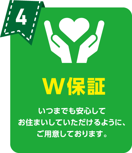 W保証 いつまでも安心してお住まいしていただけるように、ご用意しております。